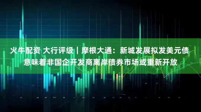 火牛配资 大行评级｜摩根大通：新城发展拟发美元债 意味着非国企开发商离岸债券市场或重新开放
