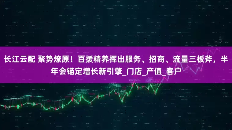 长江云配 聚势燎原！百援精养挥出服务、招商、流量三板斧，半年会锚定增长新引擎_门店_产值_客户