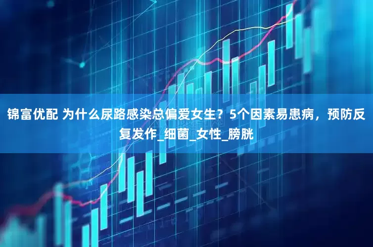 锦富优配 为什么尿路感染总偏爱女生？5个因素易患病，预防反复发作_细菌_女性_膀胱