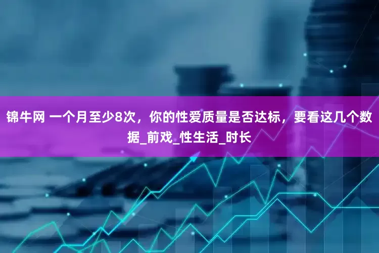 锦牛网 一个月至少8次，你的性爱质量是否达标，要看这几个数据_前戏_性生活_时长