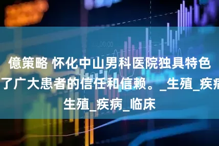 億策略 怀化中山男科医院独具特色，赢得了广大患者的信任和信赖。_生殖_疾病_临床