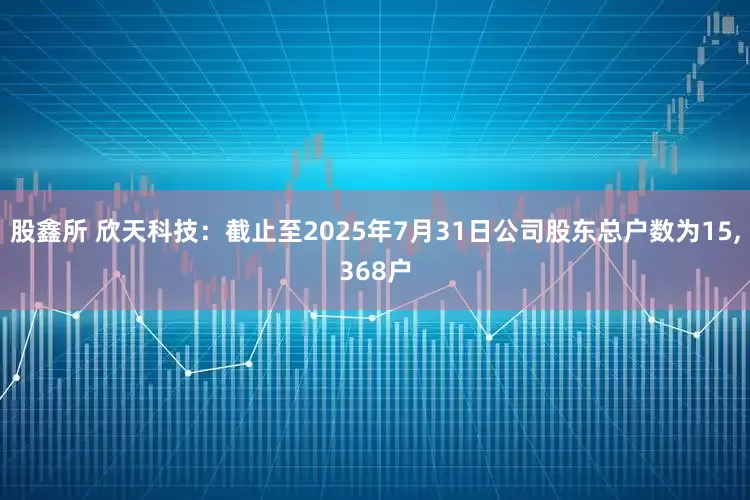股鑫所 欣天科技：截止至2025年7月31日公司股东总户数为15,368户