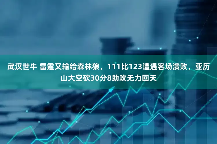 武汉世牛 雷霆又输给森林狼，111比123遭遇客场溃败，亚历山大空砍30分8助攻无力回天
